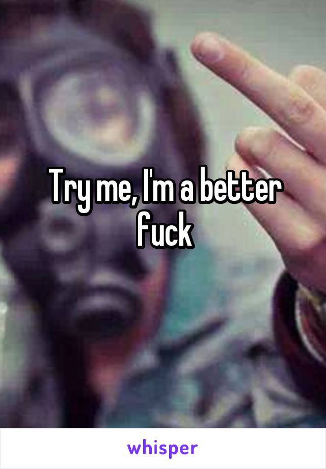 Try me, I'm a better fuck
