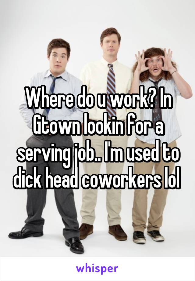 Where do u work? In Gtown lookin for a serving job.. I'm used to dick head coworkers lol 