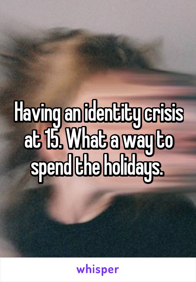 Having an identity crisis at 15. What a way to spend the holidays. 