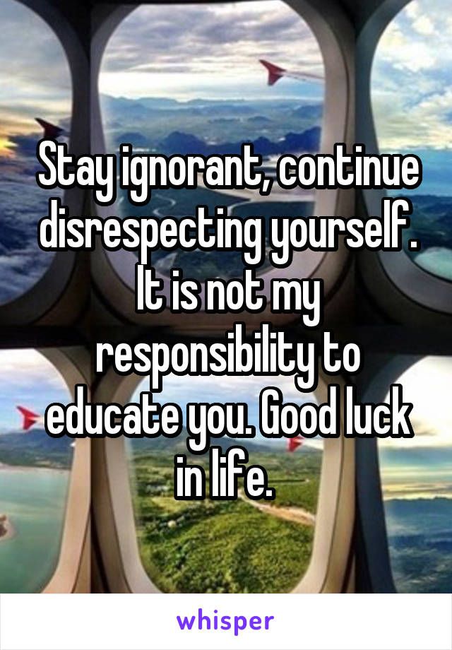 Stay ignorant, continue disrespecting yourself. It is not my responsibility to educate you. Good luck in life. 