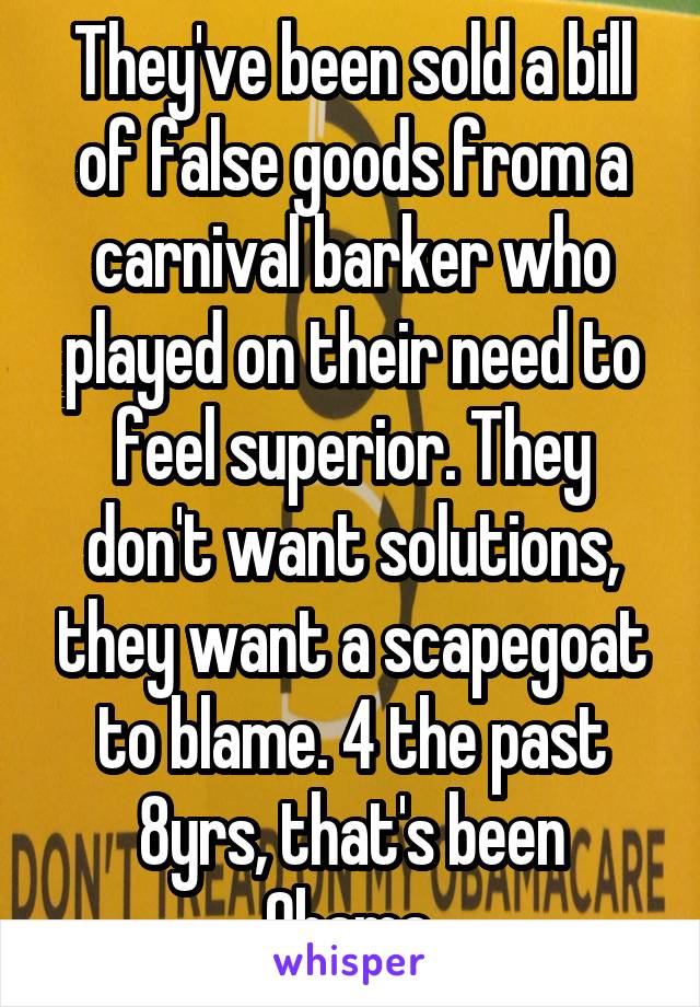 They've been sold a bill of false goods from a carnival barker who played on their need to feel superior. They don't want solutions, they want a scapegoat to blame. 4 the past 8yrs, that's been Obama.