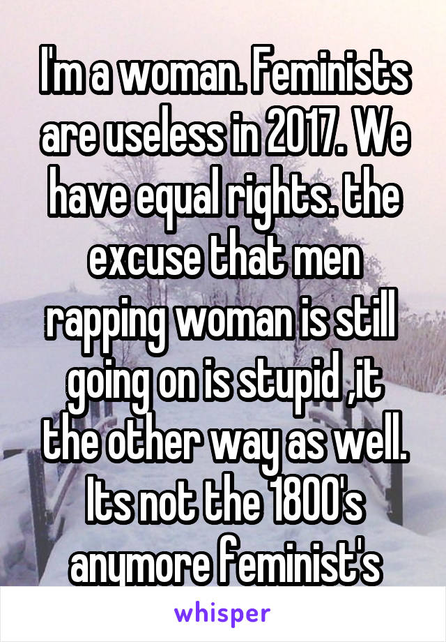 I'm a woman. Feminists are useless in 2017. We have equal rights. the excuse that men rapping woman is still 
 going on is stupid ,it  the other way as well. Its not the 1800's anymore feminist's