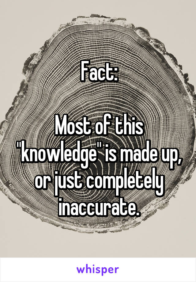 Fact:

Most of this "knowledge" is made up, or just completely inaccurate.