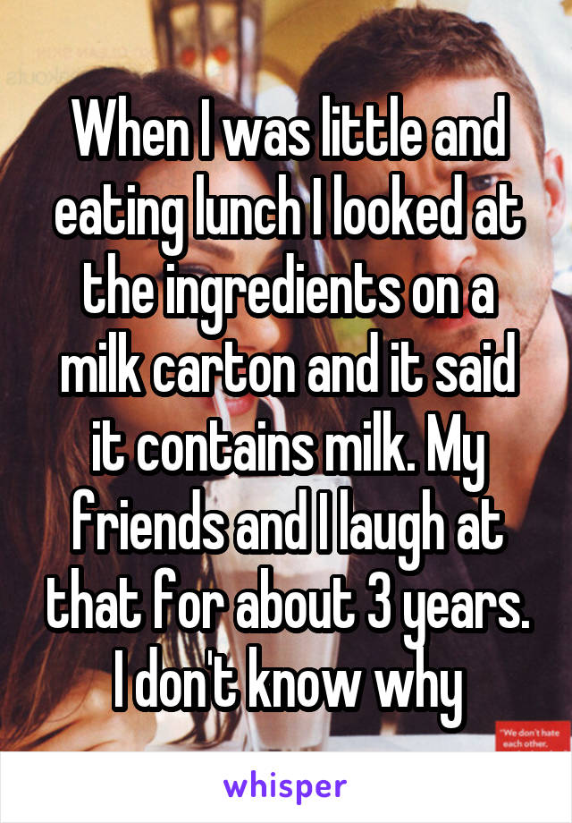 When I was little and eating lunch I looked at the ingredients on a milk carton and it said it contains milk. My friends and I laugh at that for about 3 years. I don't know why