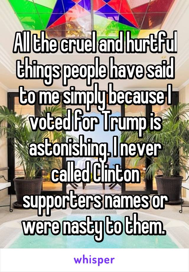 All the cruel and hurtful things people have said to me simply because I voted for Trump is astonishing. I never called Clinton supporters names or were nasty to them. 