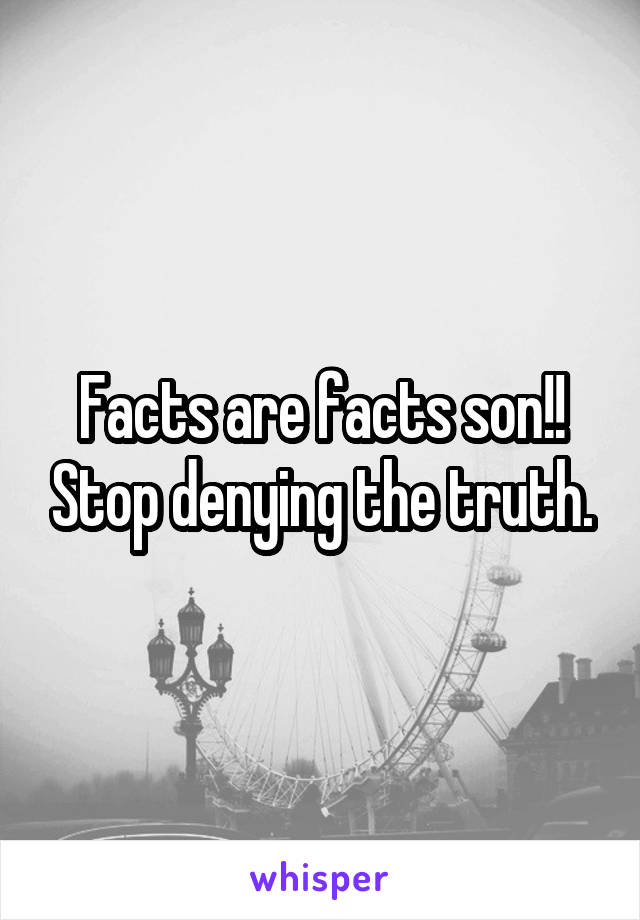 Facts are facts son!! Stop denying the truth.