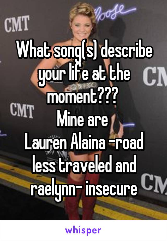 What song(s) describe your life at the moment??? 
Mine are 
Lauren Alaina -road less traveled and raelynn- insecure