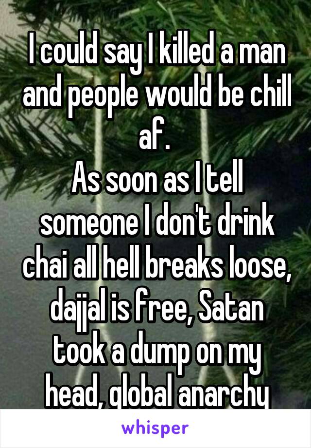 I could say I killed a man and people would be chill af. 
As soon as I tell someone I don't drink chai all hell breaks loose, dajjal is free, Satan took a dump on my head, global anarchy