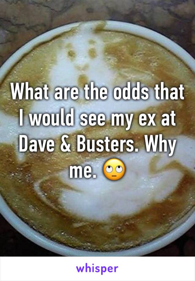 What are the odds that I would see my ex at Dave & Busters. Why me. 🙄