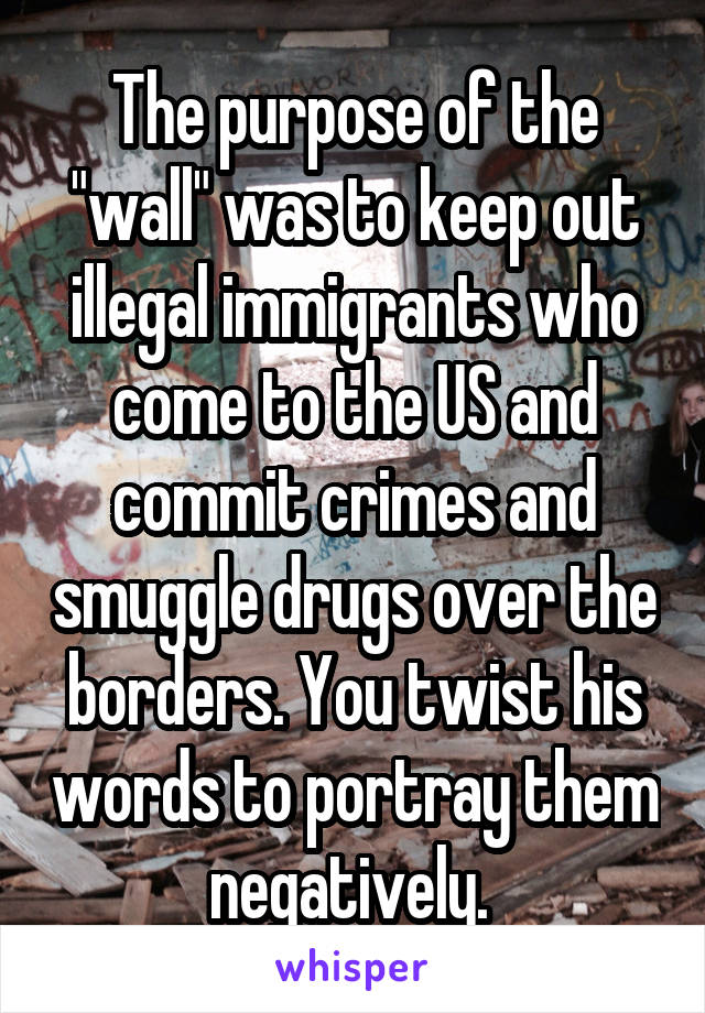 The purpose of the "wall" was to keep out illegal immigrants who come to the US and commit crimes and smuggle drugs over the borders. You twist his words to portray them negatively. 