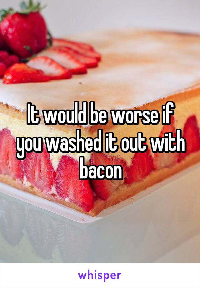 It would be worse if you washed it out with bacon