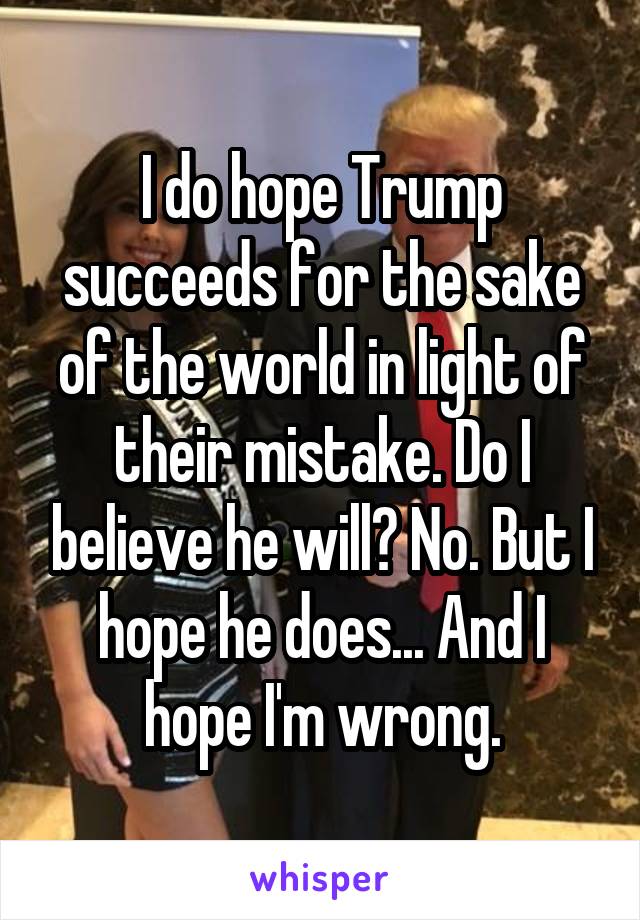 I do hope Trump succeeds for the sake of the world in light of their mistake. Do I believe he will? No. But I hope he does... And I hope I'm wrong.