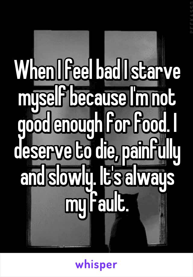 When I feel bad I starve myself because I'm not good enough for food. I deserve to die, painfully and slowly. It's always my fault.