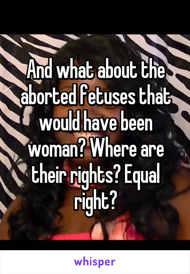 And what about the aborted fetuses that would have been woman? Where are their rights? Equal right?