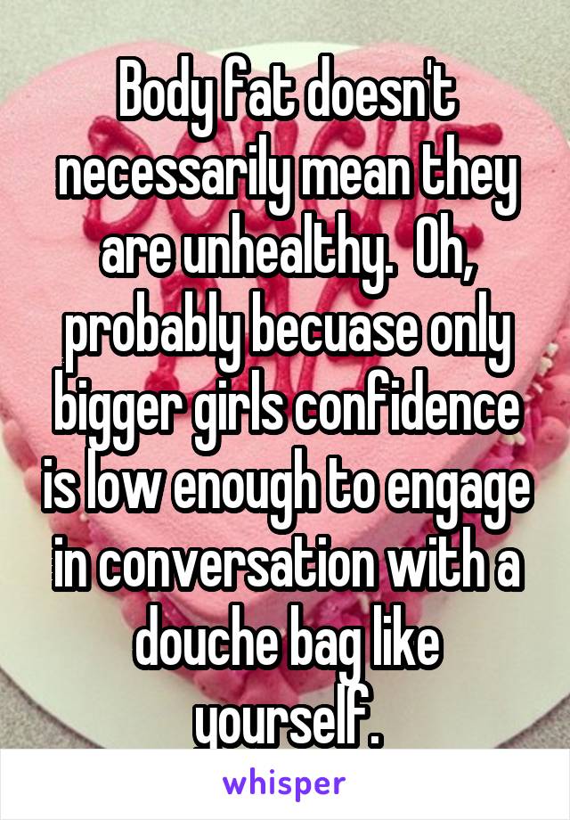 Body fat doesn't necessarily mean they are unhealthy.  Oh, probably becuase only bigger girls confidence is low enough to engage in conversation with a douche bag like yourself.