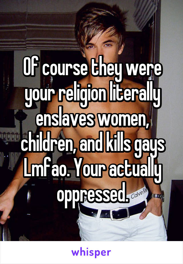 Of course they were your religion literally enslaves women, children, and kills gays Lmfao. Your actually oppressed.