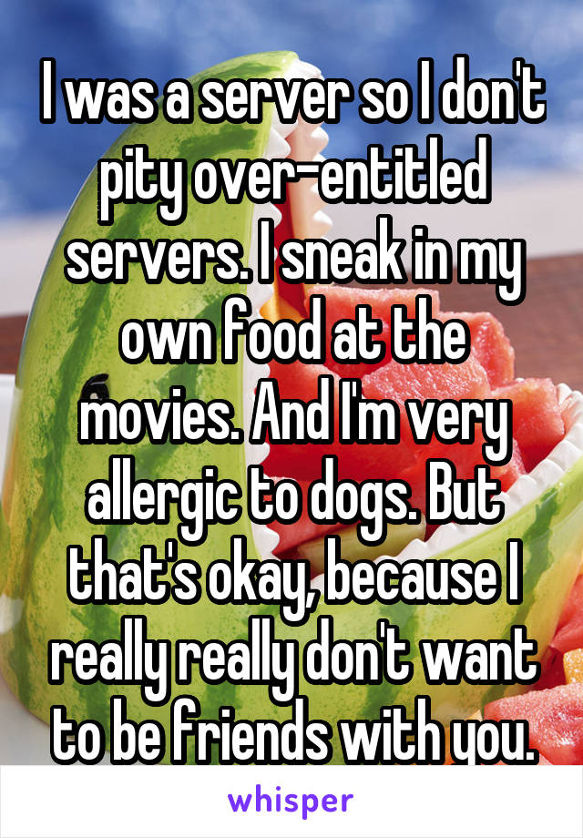 I was a server so I don't pity over-entitled servers. I sneak in my own food at the movies. And I'm very allergic to dogs. But that's okay, because I really really don't want to be friends with you.