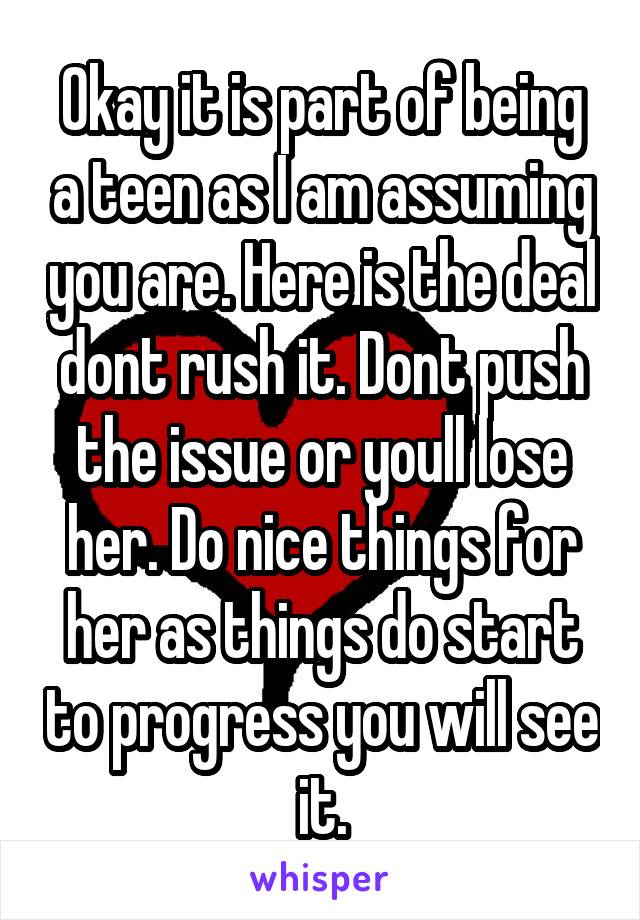 Okay it is part of being a teen as I am assuming you are. Here is the deal dont rush it. Dont push the issue or youll lose her. Do nice things for her as things do start to progress you will see it.