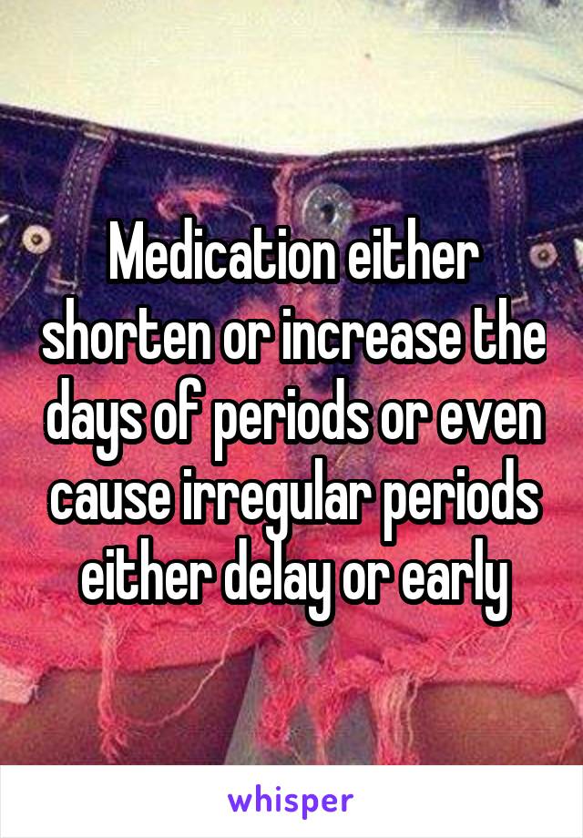 Medication either shorten or increase the days of periods or even cause irregular periods either delay or early