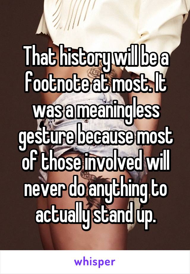 That history will be a footnote at most. It was a meaningless gesture because most of those involved will never do anything to actually stand up.