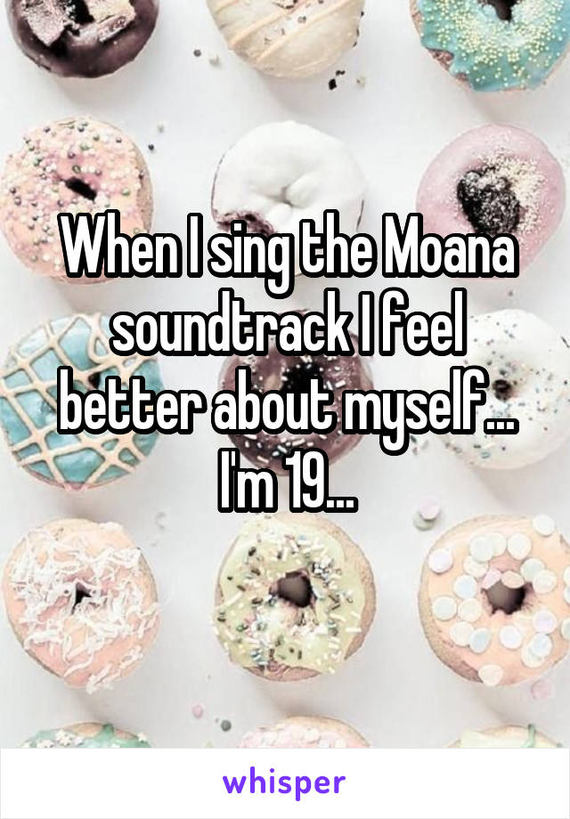 When I sing the Moana soundtrack I feel better about myself...
I'm 19...
