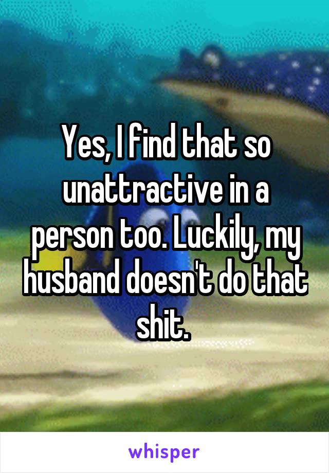 Yes, I find that so unattractive in a person too. Luckily, my husband doesn't do that shit. 