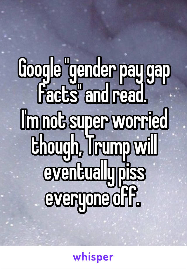 Google "gender pay gap facts" and read. 
I'm not super worried though, Trump will eventually piss everyone off. 