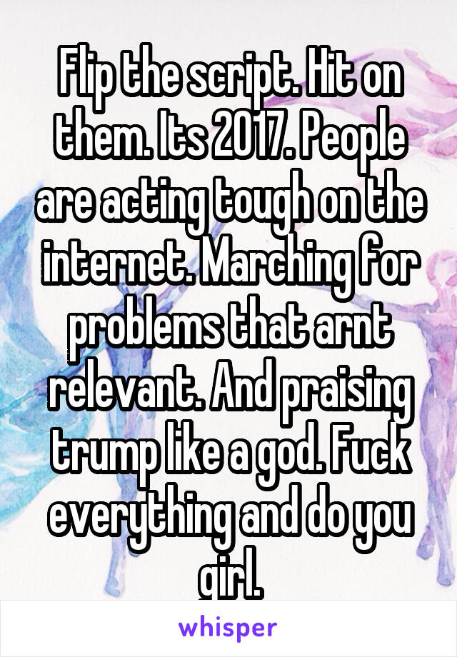 Flip the script. Hit on them. Its 2017. People are acting tough on the internet. Marching for problems that arnt relevant. And praising trump like a god. Fuck everything and do you girl.