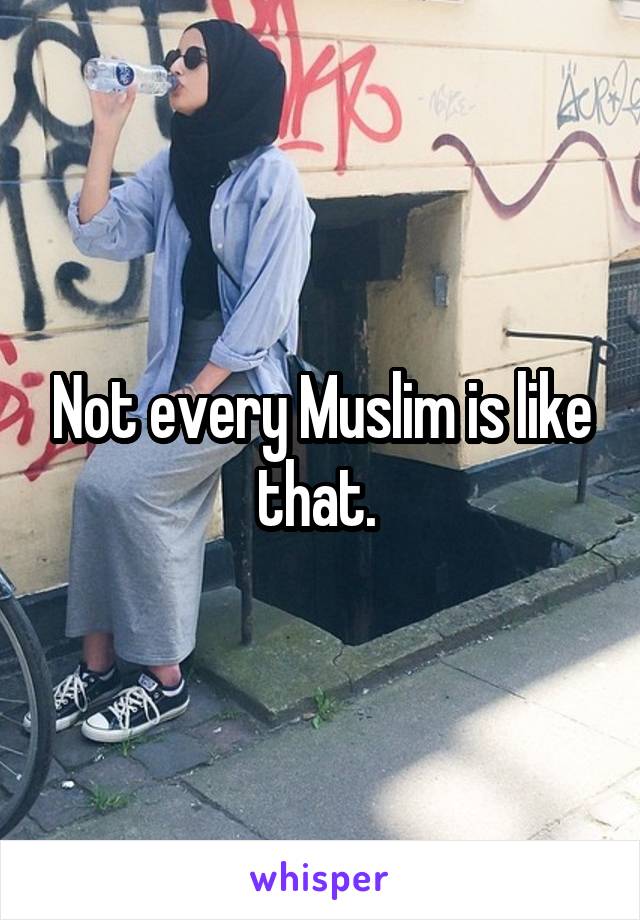 Not every Muslim is like that. 