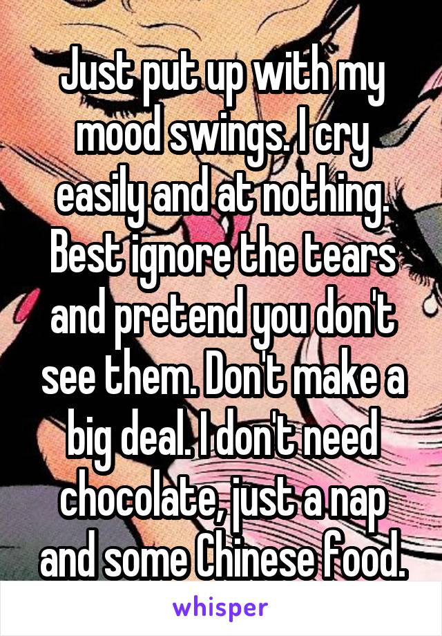 Just put up with my mood swings. I cry easily and at nothing. Best ignore the tears and pretend you don't see them. Don't make a big deal. I don't need chocolate, just a nap and some Chinese food.