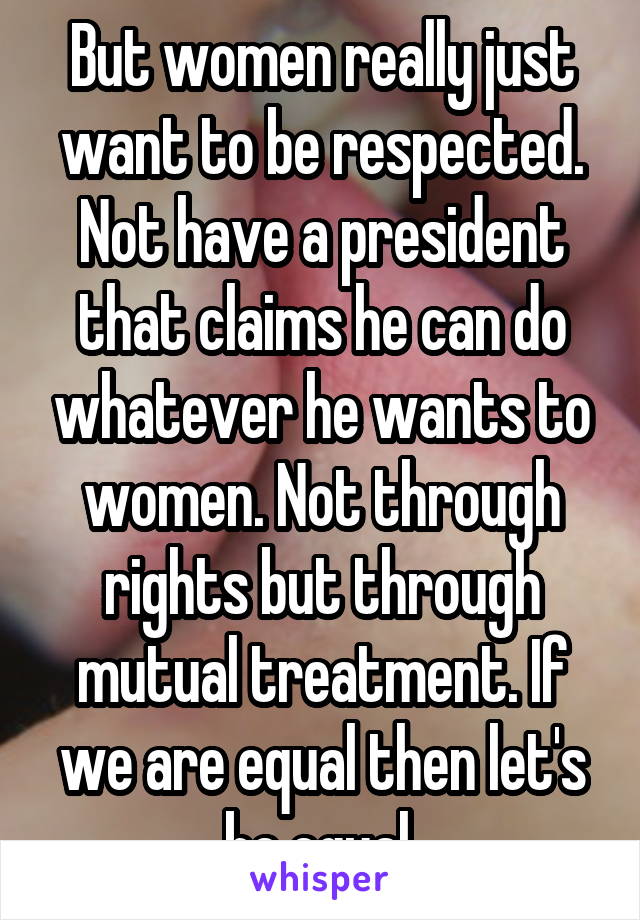 But women really just want to be respected. Not have a president that claims he can do whatever he wants to women. Not through rights but through mutual treatment. If we are equal then let's be equal.