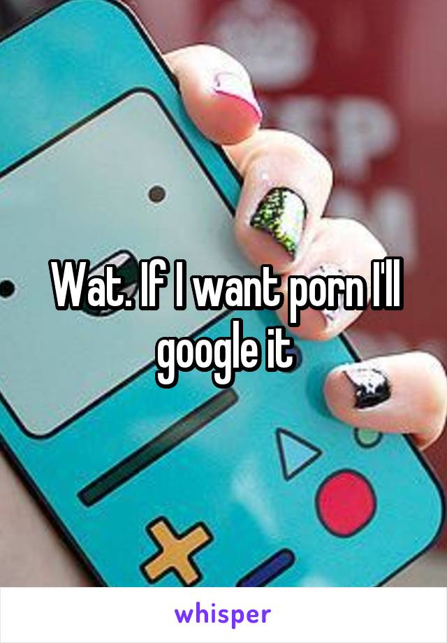 Wat. If I want porn I'll google it