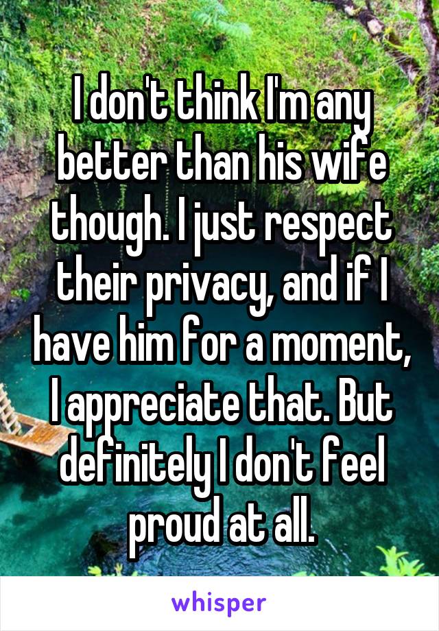 I don't think I'm any better than his wife though. I just respect their privacy, and if I have him for a moment, I appreciate that. But definitely I don't feel proud at all.