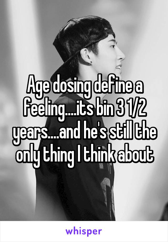 Age dosing define a feeling....its bin 3 1/2 years....and he's still the only thing I think about