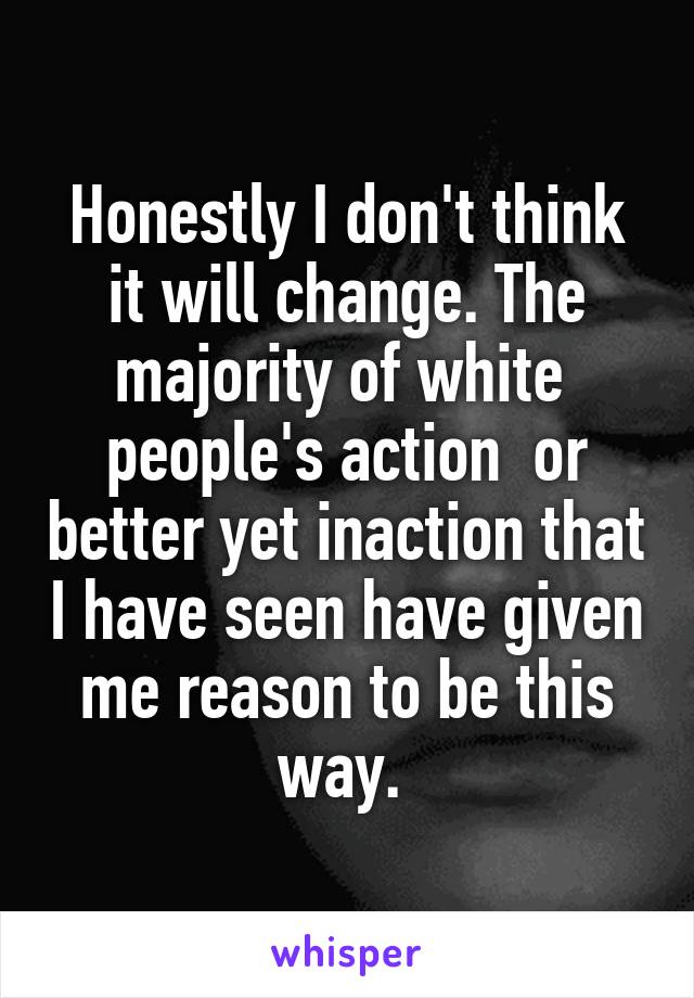 Honestly I don't think it will change. The majority of white  people's action  or better yet inaction that I have seen have given me reason to be this way. 