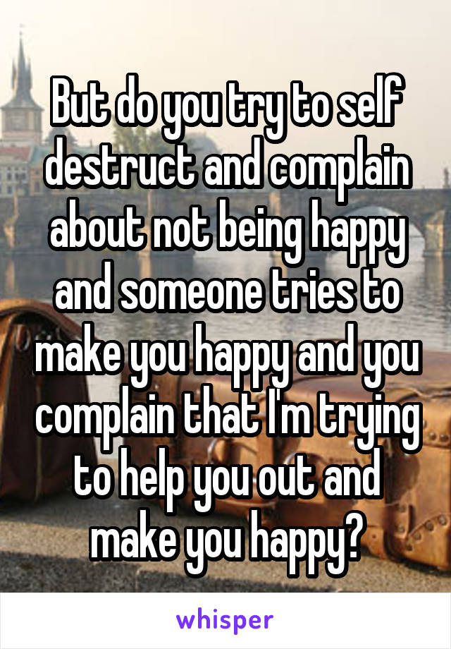 But do you try to self destruct and complain about not being happy and someone tries to make you happy and you complain that I'm trying to help you out and make you happy?