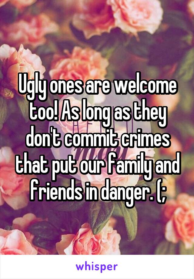 Ugly ones are welcome too! As long as they don't commit crimes that put our family and friends in danger. (;