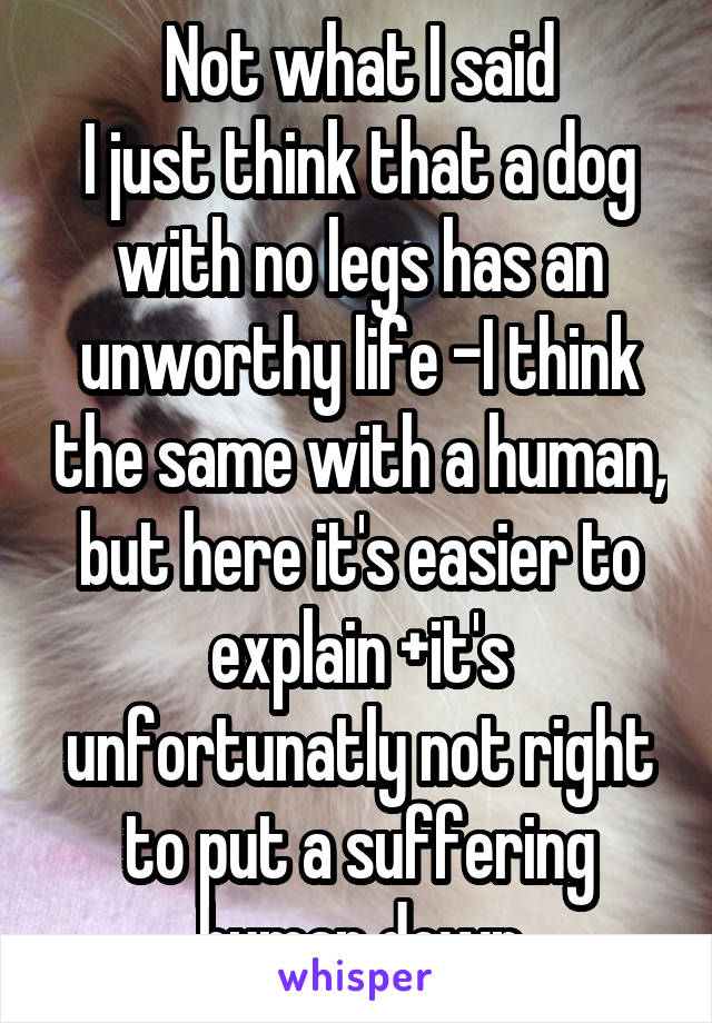 Not what I said
I just think that a dog with no legs has an unworthy life -I think the same with a human, but here it's easier to explain +it's unfortunatly not right to put a suffering human down