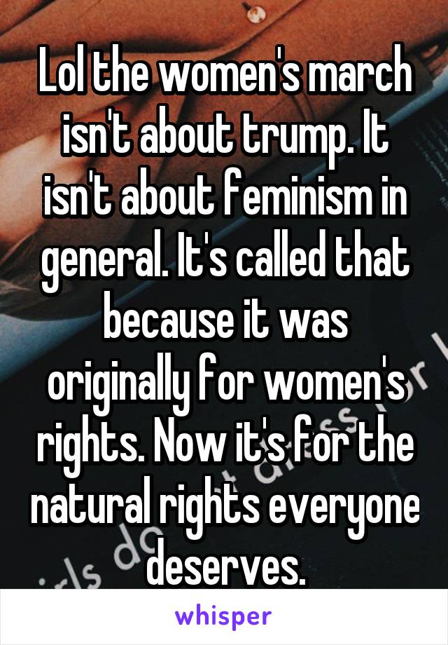 Lol the women's march isn't about trump. It isn't about feminism in general. It's called that because it was originally for women's rights. Now it's for the natural rights everyone deserves.