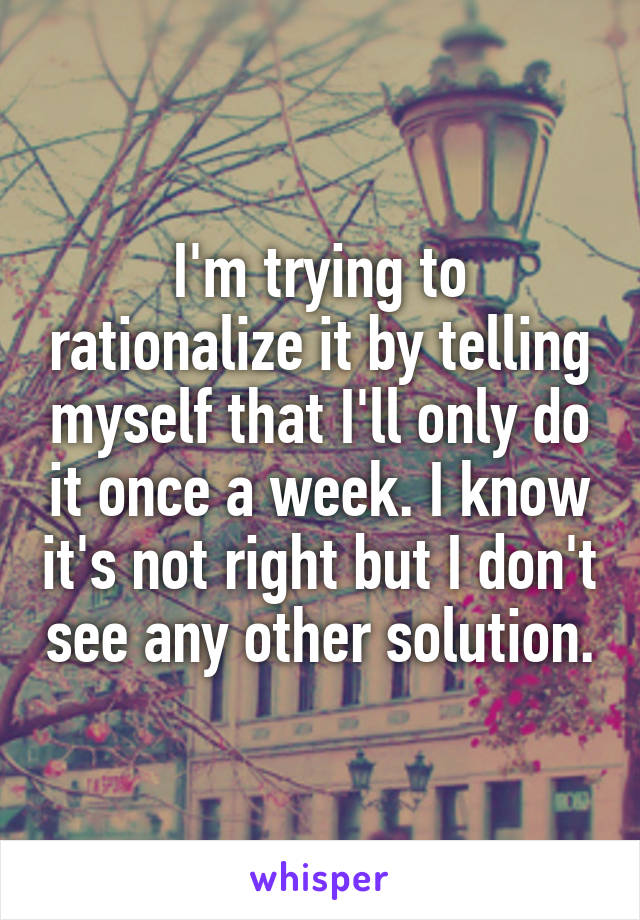 I'm trying to rationalize it by telling myself that I'll only do it once a week. I know it's not right but I don't see any other solution.