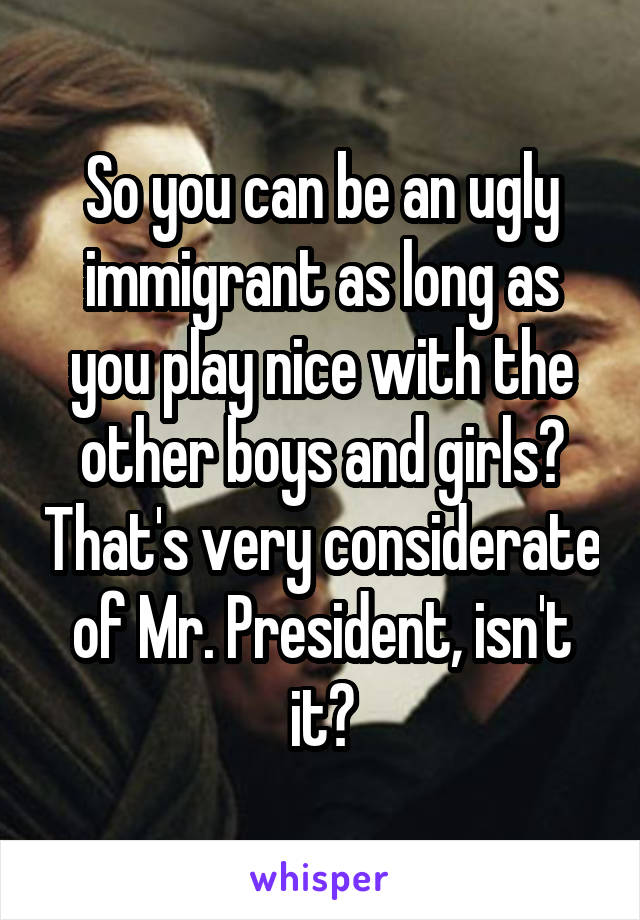 So you can be an ugly immigrant as long as you play nice with the other boys and girls? That's very considerate of Mr. President, isn't it?