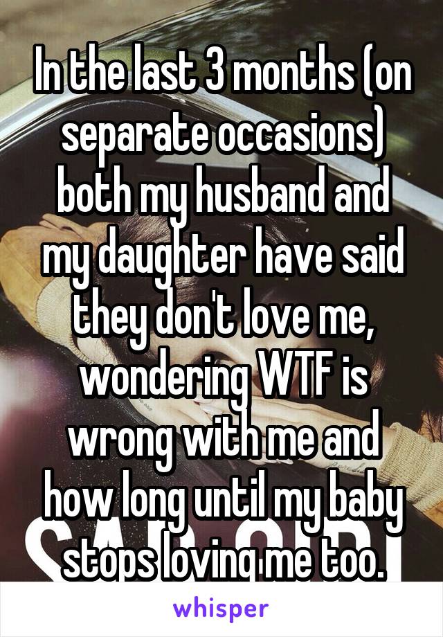 In the last 3 months (on separate occasions) both my husband and my daughter have said they don't love me, wondering WTF is wrong with me and how long until my baby stops loving me too.