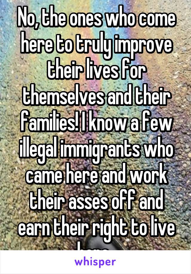 No, the ones who come here to truly improve their lives for themselves and their families! I know a few illegal immigrants who came here and work their asses off and earn their right to live here. 