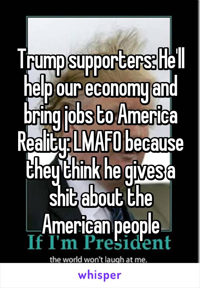 Trump supporters: He'll help our economy and bring jobs to America
Reality: LMAFO because they think he gives a shit about the American people