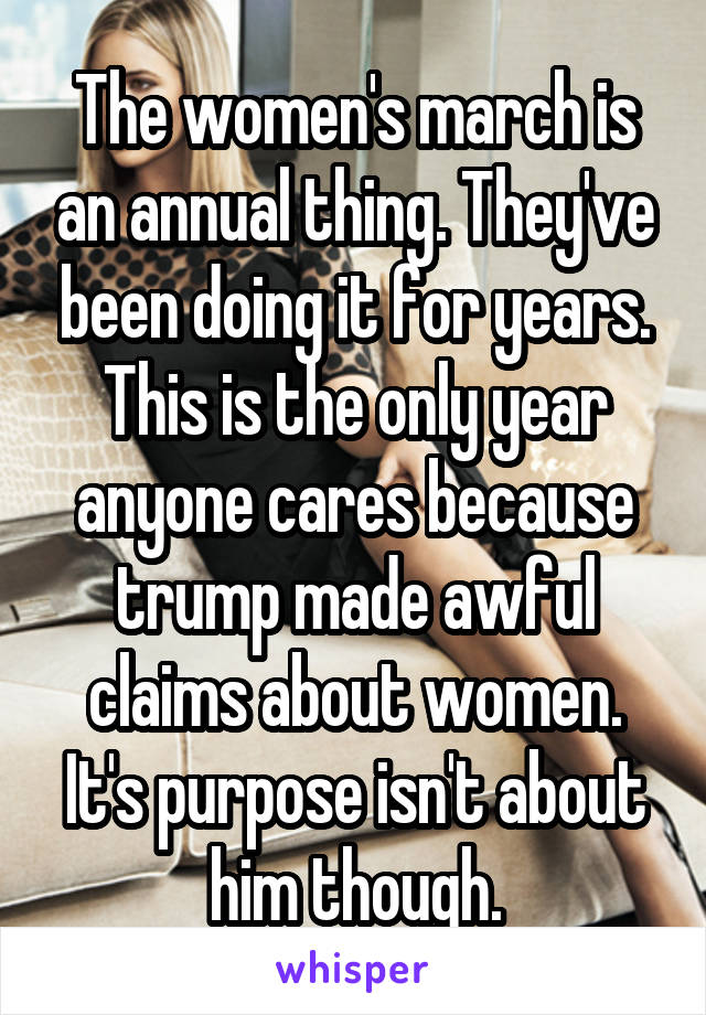 The women's march is an annual thing. They've been doing it for years. This is the only year anyone cares because trump made awful claims about women. It's purpose isn't about him though.