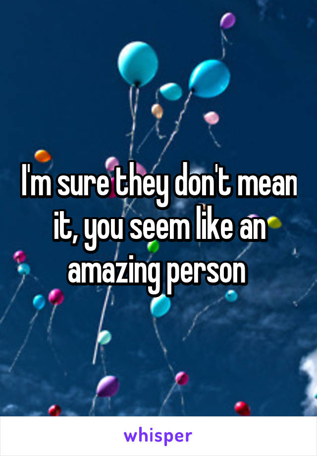 I'm sure they don't mean it, you seem like an amazing person 