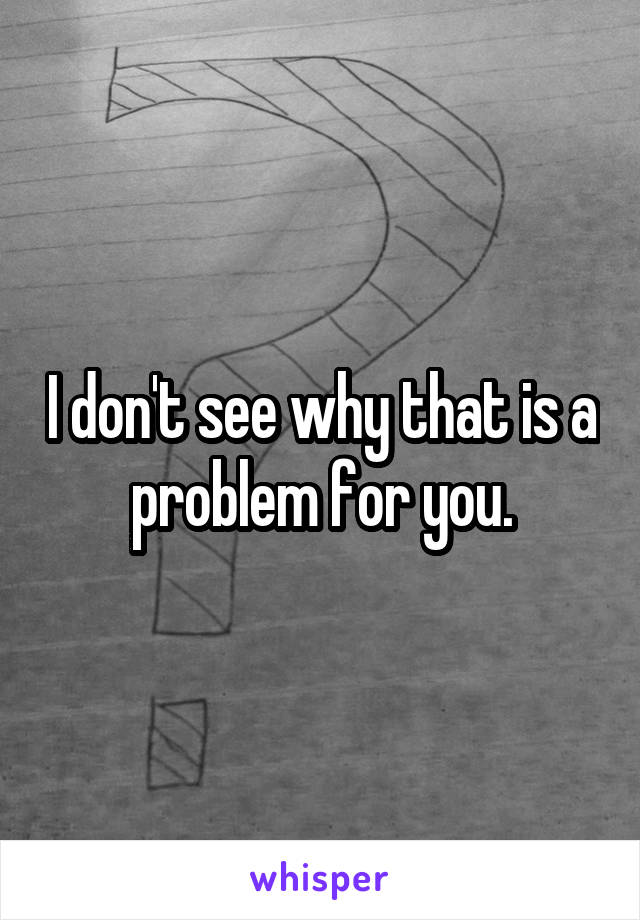 I don't see why that is a problem for you.