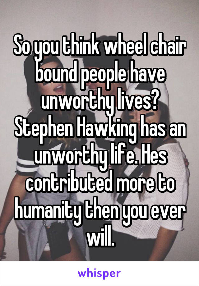 So you think wheel chair bound people have unworthy lives? Stephen Hawking has an unworthy life. Hes contributed more to humanity then you ever will.