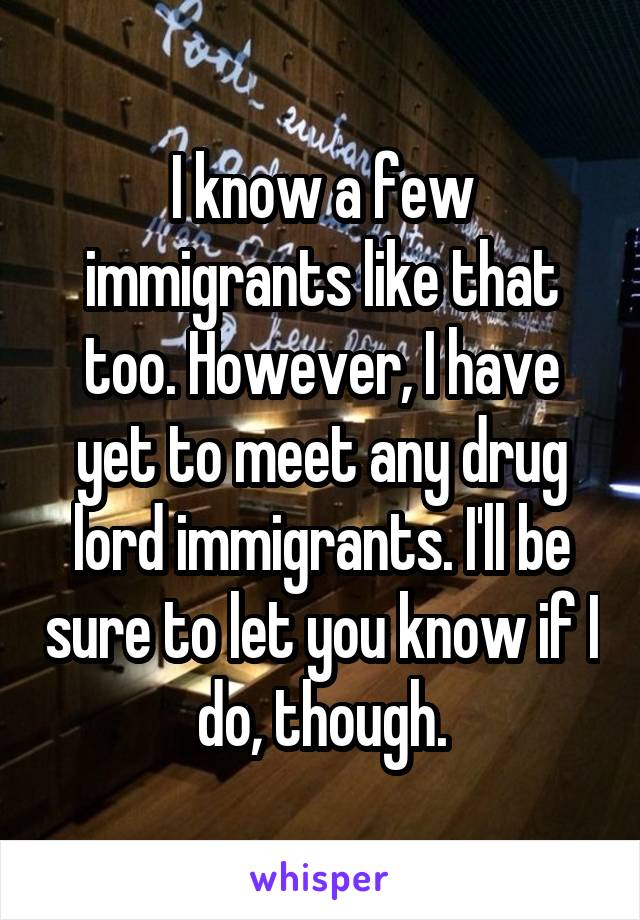 I know a few immigrants like that too. However, I have yet to meet any drug lord immigrants. I'll be sure to let you know if I do, though.