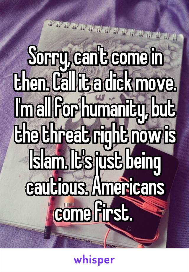 Sorry, can't come in then. Call it a dick move. I'm all for humanity, but the threat right now is Islam. It's just being cautious. Americans come first. 